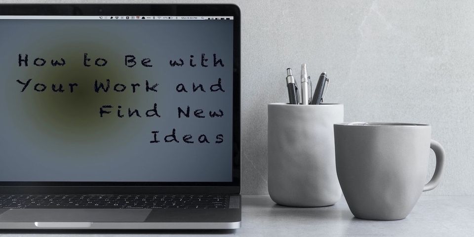 How to Be with Your Work and Find New Ideas